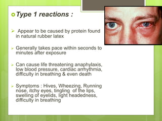 Type 1 reactions :
 Appear to be caused by protein found
in natural rubber latex
 Generally takes pace within seconds to
minutes after exposure
 Can cause life threatening anaphylaxis,
low blood pressure, cardiac arrhythmia,
difficulty in breathing & even death
 Symptoms : Hives, Wheezing, Running
nose, itchy eyes, tingling of the lips,
swelling of eyelids, light headedness,
difficulty in breathing
 