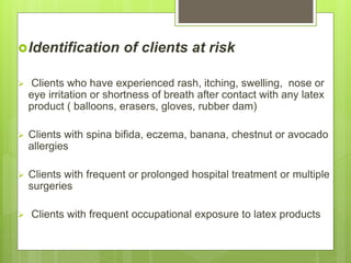 Identification of clients at risk
 Clients who have experienced rash, itching, swelling, nose or
eye irritation or shortness of breath after contact with any latex
product ( balloons, erasers, gloves, rubber dam)
 Clients with spina bifida, eczema, banana, chestnut or avocado
allergies
 Clients with frequent or prolonged hospital treatment or multiple
surgeries
 Clients with frequent occupational exposure to latex products
 