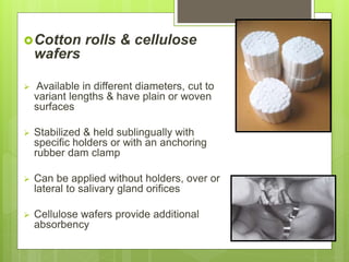 Cotton rolls & cellulose
wafers
 Available in different diameters, cut to
variant lengths & have plain or woven
surfaces
 Stabilized & held sublingually with
specific holders or with an anchoring
rubber dam clamp
 Can be applied without holders, over or
lateral to salivary gland orifices
 Cellulose wafers provide additional
absorbency
 