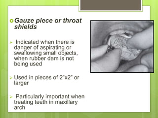 Gauze piece or throat
shields
 Indicated when there is
danger of aspirating or
swallowing small objects,
when rubber dam is not
being used
 Used in pieces of 2”x2” or
larger
 Particularly important when
treating teeth in maxillary
arch
 