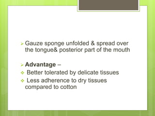  Gauze sponge unfolded & spread over
the tongue& posterior part of the mouth
 Advantage –
 Better tolerated by delicate tissues
 Less adherence to dry tissues
compared to cotton
 