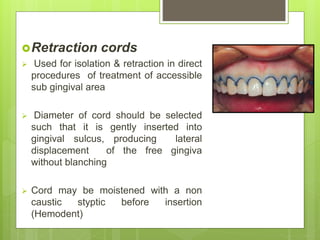 Retraction cords
 Used for isolation & retraction in direct
procedures of treatment of accessible
sub gingival area
 Diameter of cord should be selected
such that it is gently inserted into
gingival sulcus, producing lateral
displacement of the free gingiva
without blanching
 Cord may be moistened with a non
caustic styptic before insertion
(Hemodent)
 