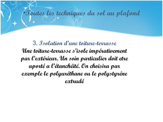 PRESENTATION NAME
Company Name
•Toutes les techniques du sol au plafond
3. Isolation d’une toiture-terrasse
Une toiture-terrasse s’isole impérativement
par l’extérieur. Un soin particulier doit etre
aporté a l’étanchéité. On choisira par
exemple le polyuréthane ou le polystyréne
extrudé
 