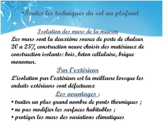 PRESENTATION NAME
Company Name
Isolation des murs de la maison
Les murs sont la deuxiéme source de perte de chaleur
20 a 25% construction neuve choisir des matériaux de
construction isolants: bois, beton cellulaire, brique
monomur.
Par l’extérieur
L’isolation par l’extérieur est la meilleure lorsque les
enduits extérieurs sont défectueux
Les avantages :
• traiter un plus grand nombre de ponts thermiques ;
• ne pas modifier les surfaces habitables ;
• protéger les murs des variations climatiques
•Toutes les techniques du sol au plafond
 