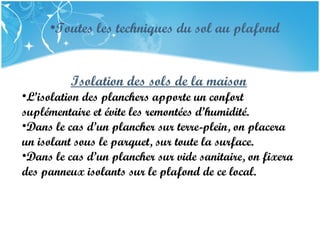 PRESENTATION NAME
Company Name
Isolation des sols de la maison
•L’isolation des planchers apporte un confort
suplémentaire et évite les remontées d’humidité.
•Dans le cas d’un plancher sur terre-plein, on placera
un isolant sous le parquet, sur toute la surface.
•Dans le cas d’un plancher sur vide sanitaire, on fixera
des panneux isolants sur le plafond de ce local.
•Toutes les techniques du sol au plafond
 