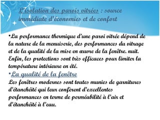 PRESENTATION NAME
Company Name
L’isolation des parois vitrées : source
immédiate d’économies et de confort
•La performance thermique d’une paroi vitrée dépend de
la nature de la menuiserie, des performances du vitrage
et de la qualité de la mise en œuvre de la fenêtre. nuit.
Enfin, les protections sont très efficaces pour limiter la
température intérieure en été.
•La qualité de la fenêtre
Les fenêtres modernes sont toutes munies de garnitures
d’étanchéité qui leur confèrent d’excellentes
performances en terme de perméabilité à l’air et
d’étanchéité à l’eau.
 