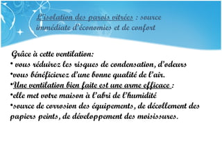 PRESENTATION NAME
Company Name
L’isolation des parois vitrées : source
immédiate d’économies et de confort
Grâce à cette ventilation:
• vous réduirez les risques de condensation, d’odeurs
•vous bénéficierez d’une bonne qualité de l’air.
•Une ventilation bien faite est une arme efficace :
•elle met votre maison à l’abri de l’humidité
•source de corrosion des équipements, de décollement des
papiers peints, de développement des moisissures.
 