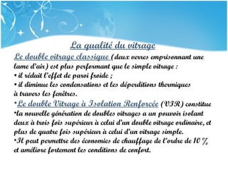 PRESENTATION NAME
Company Name
La qualité du vitrage
Le double vitrage classique (deux verres emprisonnant une
lame d’air) est plus performant que le simple vitrage :
• il réduit l’effet de paroi froide ;
• il diminue les condensations et les déperditions thermiques
à travers les fenêtres.
•Le double Vitrage à Isolation Renforcée (VIR) constitue
•la nouvelle génération de doubles vitrages a un pouvoir isolant
deux à trois fois supérieur à celui d’un double vitrage ordinaire, et
plus de quatre fois supérieur à celui d’un vitrage simple.
•Il peut permettre des économies de chauffage de l’ordre de 10 %
et améliore fortement les conditions de confort.
 