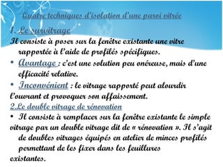PRESENTATION NAME
Company Name
Quatre techniques d’isolation d’une paroi vitrée
1. Le survitrage
Il consiste à poser sur la fenêtre existante une vitre
rapportée à l’aide de profilés spécifiques.
• Avantage : c’est une solution peu onéreuse, mais d’une
efficacité relative.
• Inconvénient : le vitrage rapporté peut alourdir
l’ouvrant et provoquer son affaissement.
2.Le double vitrage de rénovation
• Il consiste à remplacer sur la fenêtre existante le simple
vitrage par un double vitrage dit de « rénovation ». Il s’agit
de doubles vitrages équipés en atelier de minces profilés
permettant de les fixer dans les feuillures
existantes.
 