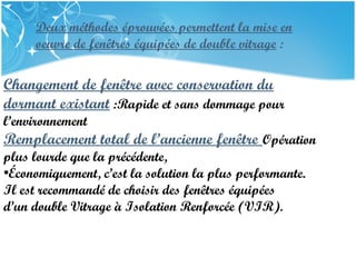 PRESENTATION NAME
Company Name
Deux méthodes éprouvées permettent la mise en
oeuvre de fenêtres équipées de double vitrage :
Changement de fenêtre avec conservation du
dormant existant :Rapide et sans dommage pour
l’environnement
Remplacement total de l’ancienne fenêtre Opération
plus lourde que la précédente,
•Économiquement, c’est la solution la plus performante.
Il est recommandé de choisir des fenêtres équipées
d’un double Vitrage à Isolation Renforcée (VIR).
 