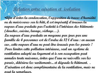 PRESENTATION NAME
Company Name
Relation entre aération et isolation
•Afin d’éviter la condensation, l’apparition de traces d’humidité
ou de moisissures sur le bâti, il est impératif d’évacuer la
vapeur d’eau produite par l’activité à l’intérieur des bâtiments
(douches, cuisine, lavage, séchage…).
La vapeur d’eau produite en moyenne par jour par une
famille de 4 personnes est de l’ordre de 12 l d’eau : en aucun
cas, cette vapeur d’eau ne peut être évacuée par les parois ! 
Pour limiter cette pollution intérieure, seul un système de
ventilation adapté au logement et à son occupation peut
annuler toute nuisance, éviter que l’eau ne ruisselle sur les
parois, détériore les revêtements... et dégrade le bâtiment.  .
L’aération est donc complémentaire de la ventilation, mais ne
peut la remplacer.
 
