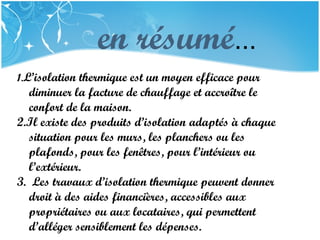 PRESENTATION NAME
Company Name
en résumé...
1.L’isolation thermique est un moyen efficace pour
diminuer la facture de chauffage et accroître le
confort de la maison.
2.Il existe des produits d’isolation adaptés à chaque
situation pour les murs, les planchers ou les
plafonds, pour les fenêtres, pour l’intérieur ou
l’extérieur.
3. Les travaux d’isolation thermique peuvent donner
droit à des aides financières, accessibles aux
propriétaires ou aux locataires, qui permettent
d’alléger sensiblement les dépenses.
 
