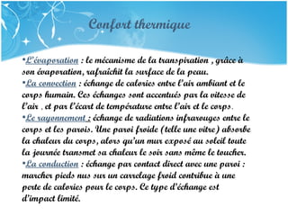 Company Name
•L’évaporation : le mécanisme de la transpiration , grâce à
son évaporation, rafraîchit la surface de la peau.
•La convection : échange de calories entre l’air ambiant et le
corps humain. Ces échanges sont accentués par la vitesse de
l’air , et par l’écart de température entre l’air et le corps. 
•Le rayonnement : échange de radiations infrarouges entre le
corps et les parois. Une paroi froide (telle une vitre) absorbe
la chaleur du corps, alors qu’un mur exposé au soleil toute
la journée transmet sa chaleur le soir sans même le toucher.
•La conduction : échange par contact direct avec une paroi :
marcher pieds nus sur un carrelage froid contribue à une
perte de calories pour le corps. Ce type d’échange est
d’impact limité.
Confort thermique
 