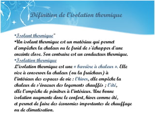 PRESENTATION NAME
Company Name
Définition de l’isolation thermique
•Isolant thermique"
•Un isolant thermique est un matériau qui permet
d'empêcher la chaleur ou le froid de s'échapper d'une
enceinte close. Son contraire est un conducteur thermique.
•Isolation thermique
L’isolation thermique est une « barrière à chaleur ». Elle
vise à conserver la chaleur (ou la fraîcheur) à
l’intérieur des espaces de vie : l’hiver, elle empêche la
chaleur de s’évacuer des logements chauffés ; l’été,
elle l’empêche de pénétrer à l’intérieur. Une bonne
isolation augmente donc le confort, hiver comme été,
et permet de faire des économies importantes de chauffage
ou de climatisation.
 