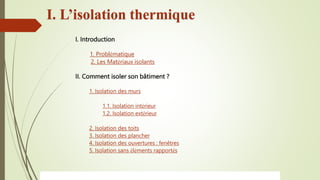 I. Introduction
1. Problématique
2. Les Matériaux isolants
II. Comment isoler son bâtiment ?
1. Isolation des murs
1.1. Isolation intérieur
1.2. Isolation extérieur
2. Isolation des toits
3. Isolation des plancher
4. Isolation des ouvertures : fenêtres
5. Isolation sans éléments rapportés
I. L’isolation thermique
 