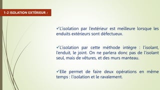 L’isolation par l’extérieur est meilleure lorsque les
enduits extérieurs sont défectueux.
L’isolation par cette méthode intègre : l’isolant,
l’enduit, le joint. On ne parlera donc pas de l'isolant
seul, mais de vêtures, et des murs manteau.
Elle permet de faire deux opérations en même
temps : l’isolation et le ravalement.
1-2 ISOLATION EXTÉRIEUR :
 
