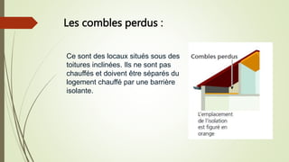 Les combles perdus :
Ce sont des locaux situés sous des
toitures inclinées. Ils ne sont pas
chauffés et doivent être séparés du
logement chauffé par une barrière
isolante.
 