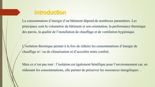 La consommation d’énergie d’un bâtiment dépend de nombreux paramètres. Les
principaux sont la volumétrie du bâtiment et son orientation, la performance thermique
des parois, la qualité de l’installation de chauffage et de ventilation hygiénique.
L’isolation thermique permet à la fois de réduire les consommations d’énergie de
chauffage et / ou de climatisation et d’accroître notre confort.
Mais ce n’est pas tout : l’isolation est également bénéfique pour l’environnement car, en
réduisant les consommations, elle permet de préserver les ressources énergétiques .
 