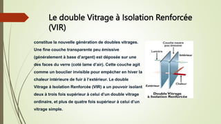 Le double Vitrage à Isolation Renforcée
(VIR)
constitue la nouvelle génération de doubles vitrages.
Une fine couche transparente peu émissive
(généralement à base d’argent) est déposée sur une
des faces du verre (coté lame d’air). Cette couche agit
comme un bouclier invisible pour empêcher en hiver la
chaleur intérieure de fuir à l’extérieur. Le double
Vitrage à Isolation Renforcée (VIR) a un pouvoir isolant
deux à trois fois supérieur à celui d’un double vitrage
ordinaire, et plus de quatre fois supérieur à celui d’un
vitrage simple.
 