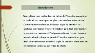 Nous allons vous parler dans ce thème de l’isolation acoustique
et du bruit qui est de plus en plus courant dans notre société.
Comment reconnaître les différents types de bruits et les
analyser pour mieux trouver l’isolation qu’il faut pour réduire
la nuisance occasionner. C’est pourquoi nous verrons dans un
premier chapitre les principes de l’isolation acoustique, puis
dans un deuxième les différents types de bruits et enfin dans un
troisième les solution à ces types de bruits.
Introduction
 