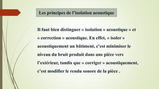 Il faut bien distinguer « isolation » acoustique » et
« correction » acoustique. En effet, « isoler »
acoustiquement un bâtiment, c’est minimiser le
niveau du bruit produit dans une pièce vers
l’extérieur, tandis que « corriger » acoustiquement,
c’est modifier le rendu sonore de la pièce .
Les principes de l’isolation acoustique
 