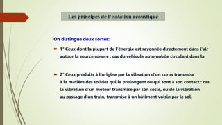 On distingue deux sortes:
 1° Ceux dont la plupart de l'énergie est rayonnée directement dans l'air
autour la source sonore : cas du véhicule automobile circulant dans la
 2° Ceux produits à l'origine par la vibration d'un corps transmise
à la matière des solides qui le prolongent ou qui sont à son contact : cas
la vibration d'un moteur transmise par son socle, ou de la vibration
au passage d'un train, transmise à un bâtiment voisin par le sol.
Les principes de l’isolation acoustique
 