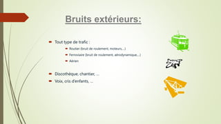  Tout type de trafic :
 Routier (bruit de roulement, moteurs,…)
 Ferroviaire (bruit de roulement, aérodynamique,…)
 Aérien
 Discothèque, chantier, …
 Voix, cris d’enfants, …
Bruits extérieurs:
 