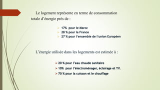 L’énergie utilisée dans les logements est estimée à :
 20 % pour l’eau chaude sanitaire
 10% pour l’électroménager, éclairage et TV.
 70 % pour la cuisson et le chauffage
Le logement représente en terme de consommation
totale d’énergie près de :
 17% pour le Maroc
 28 % pour la France
 27 % pour l’ensemble de l’union Européen
 