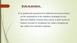  Le système de tuyauterie d'un bâtiment est le pire ennemi
car les canalisations et les radiateurs propagent le son
dans tout l'édifice. Il faudra donc penser à isoler toutes les
fixations murales en remplaçant les colliers d'origine par
des colliers d'un diamètre supérieur.
Bruits de plomberie:
 