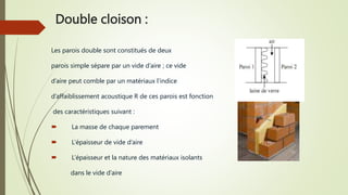 Double cloison :
Les parois double sont constitués de deux
parois simple sépare par un vide d’aire ; ce vide
d’aire peut comble par un matériaux l’indice
d’affaiblissement acoustique R de ces parois est fonction
des caractéristiques suivant :
 La masse de chaque parement
 L’épaisseur de vide d’aire
 L’épaisseur et la nature des matériaux isolants
dans le vide d’aire
 