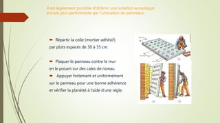 il est également possible d’obtenir une isolation acoustique
encore plus performante par l’utilisation de panneaux.
 Répartir la colle (mortier adhésif)
par plots espacés de 30 à 35 cm.
 Plaquer le panneau contre le mur
en le posant sur des cales de niveau.
 Appuyer fortement et uniformément
sur le panneau pour une bonne adhérence
et vérifier la planéité à l’aide d’une règle.
 