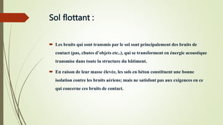 Sol flottant :
 Les bruits qui sont transmis par le sol sont principalement des bruits de
contact (pas, chutes d’objets etc..), qui se transforment en énergie acoustique
transmise dans toute la structure du bâtiment.
 En raison de leur masse élevée, les sols en béton constituent une bonne
isolation contre les bruits aériens; mais ne satisfont pas aux exigences en ce
qui concerne ces bruits de contact.
 