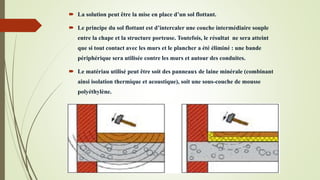  La solution peut être la mise en place d’un sol flottant.
 Le principe du sol flottant est d’intercaler une couche intermédiaire souple
entre la chape et la structure porteuse. Toutefois, le résultat ne sera atteint
que si tout contact avec les murs et le plancher a été éliminé : une bande
périphérique sera utilisée contre les murs et autour des conduites.
 Le matériau utilisé peut être soit des panneaux de laine minérale (combinant
ainsi isolation thermique et acoustique), soit une sous-couche de mousse
polyéthylène.
 