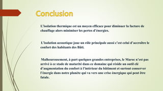 L’isolation thermique est un moyen efficace pour diminuer la facture de
chauffage alors minimiser les pertes d’énergies.
L’isolation acoustique joue un rôle principale aussi c’est celui d’accroître le
confort des habitants des Bâti.
Malheureusement, à part quelques grandes entreprises, le Maroc n’est pas
arrivé à ce stade de maturité dans ce domaine qui réside un outil clé
d’augmentation du confort à l’intérieur du bâtiment et surtout conserver
l’énergie dans notre planète qui va vers une crise énergique qui peut être
fatale.
 