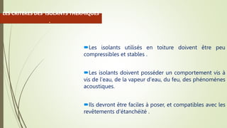 Les isolants utilisés en toiture doivent être peu
compressibles et stables .
Les isolants doivent posséder un comportement vis à
vis de l'eau, de la vapeur d'eau, du feu, des phénomènes
acoustiques.
Ils devront être faciles à poser, et compatibles avec les
revêtements d'étanchéité .
LES CRITÈRES DES ISOLANTS THERMIQUES
:
 