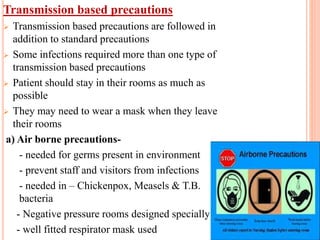 Transmission based precautions
 Transmission based precautions are followed in
addition to standard precautions
 Some infections required more than one type of
transmission based precautions
 Patient should stay in their rooms as much as
possible
 They may need to wear a mask when they leave
their rooms
a) Air borne precautions-
- needed for germs present in environment
- prevent staff and visitors from infections
- needed in – Chickenpox, Measels & T.B.
bacteria
- Negative pressure rooms designed specially
- well fitted respirator mask used
11
 