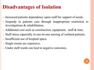 Disadvantages of Isolation
 Increased patients dependency upon staff for support of needs.
 Jeopardy to patients care through inappropriate restriction to
investigations & rehabilitation.
 Additional cost such as construction, equipment, staff & time.
 Staff stress especially in one-to-one nursing of isolated patients.
 Insufficient use of hospital space.
 Single rooms are expensive.
 Under staff wards can lead to negative outcomes.
14
 