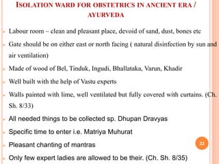 ISOLATION WARD FOR OBSTETRICS IN ANCIENT ERA /
AYURVEDA
 Labour room – clean and pleasant place, devoid of sand, dust, bones etc
 Gate should be on either east or north facing ( natural disinfection by sun and
air ventilation)
 Made of wood of Bel, Tinduk, Ingudi, Bhallataka, Varun, Khadir
 Well built with the help of Vastu experts
 Walls painted with lime, well ventilated but fully covered with curtains. (Ch.
Sh. 8/33)
 All needed things to be collected sp. Dhupan Dravyas
 Specific time to enter i.e. Matriya Muhurat
 Pleasant chanting of mantras
 Only few expert ladies are allowed to be their. (Ch. Sh. 8/35)
22
 