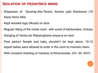 ISOLATION OF PEDIATRICS WARD
 Dispersion of Sarshap,Atsi,Tandul, Kanika upto Namkaran (10
days) twice daily
 Kept wooded logs (Musal) on door
 Regular litting of fire inside room with wood of kankantaka, tinduka
 Hanging of Vacha etc Rakshoghana drayava on door
 Post partum female and baby shouldn’t be kept alone, 10-12
expert ladies were allowed to enter in the room to maintain them.
 With constant chanting of mantras of Atharvaveda. (Ch. Sh. 8/47)
23
 