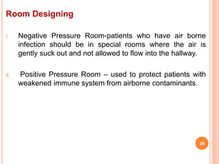 Room Designing
I. Negative Pressure Room-patients who have air borne
infection should be in special rooms where the air is
gently suck out and not allowed to flow into the hallway.
II. Positive Pressure Room – used to protect patients with
weakened immune system from airborne contaminants.
24
 