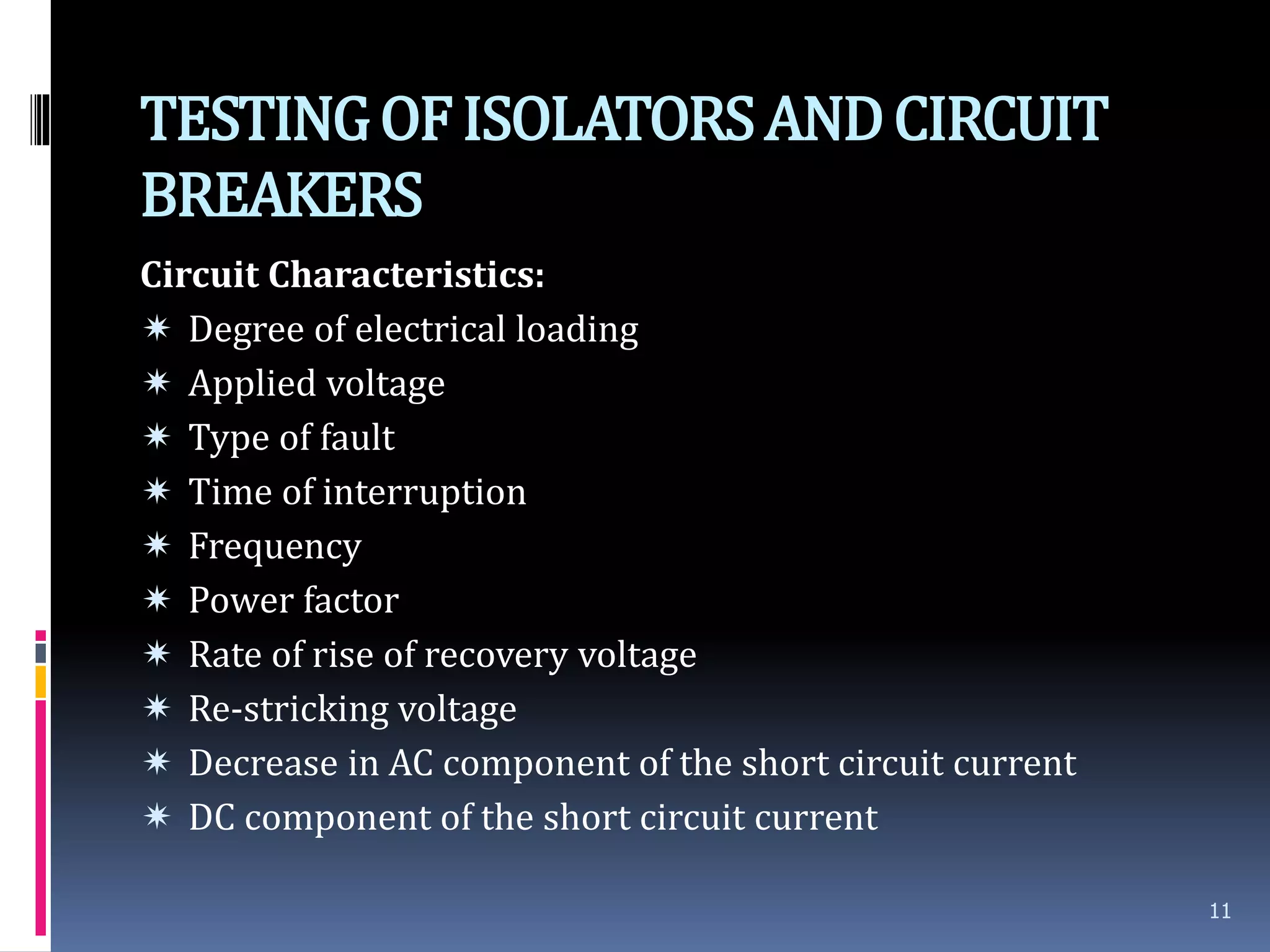 TESTINGOFISOLATORSANDCIRCUIT
BREAKERS
Circuit Characteristics:
 Degree of electrical loading
 Applied voltage
 Type of fault
 Time of interruption
 Frequency
 Power factor
 Rate of rise of recovery voltage
 Re-stricking voltage
 Decrease in AC component of the short circuit current
 DC component of the short circuit current
11
 