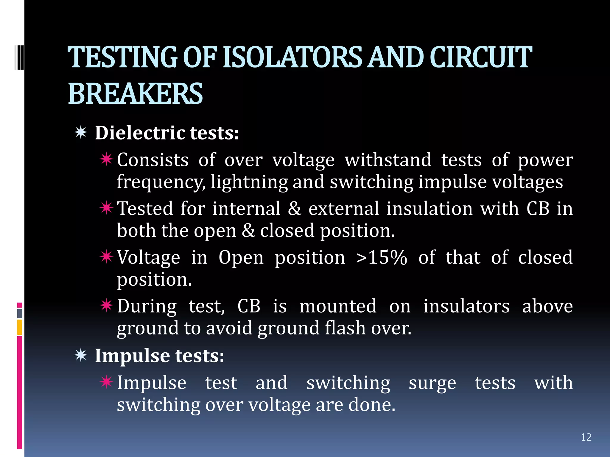 TESTINGOFISOLATORSANDCIRCUIT
BREAKERS
 Dielectric tests:
Consists of over voltage withstand tests of power
frequency, lightning and switching impulse voltages
Tested for internal & external insulation with CB in
both the open & closed position.
Voltage in Open position >15% of that of closed
position.
During test, CB is mounted on insulators above
ground to avoid ground flash over.
 Impulse tests:
Impulse test and switching surge tests with
switching over voltage are done.
12
 