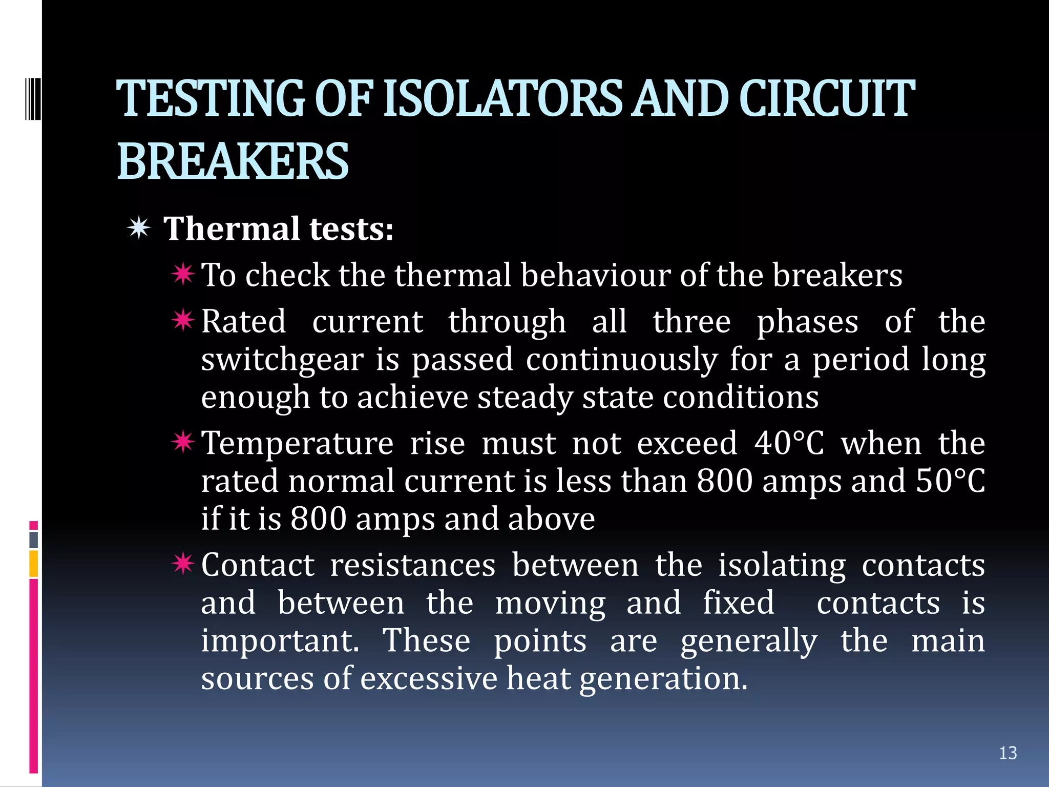 TESTINGOFISOLATORSANDCIRCUIT
BREAKERS
 Thermal tests:
To check the thermal behaviour of the breakers
Rated current through all three phases of the
switchgear is passed continuously for a period long
enough to achieve steady state conditions
Temperature rise must not exceed 40°C when the
rated normal current is less than 800 amps and 50°C
if it is 800 amps and above
Contact resistances between the isolating contacts
and between the moving and fixed contacts is
important. These points are generally the main
sources of excessive heat generation.
13
 