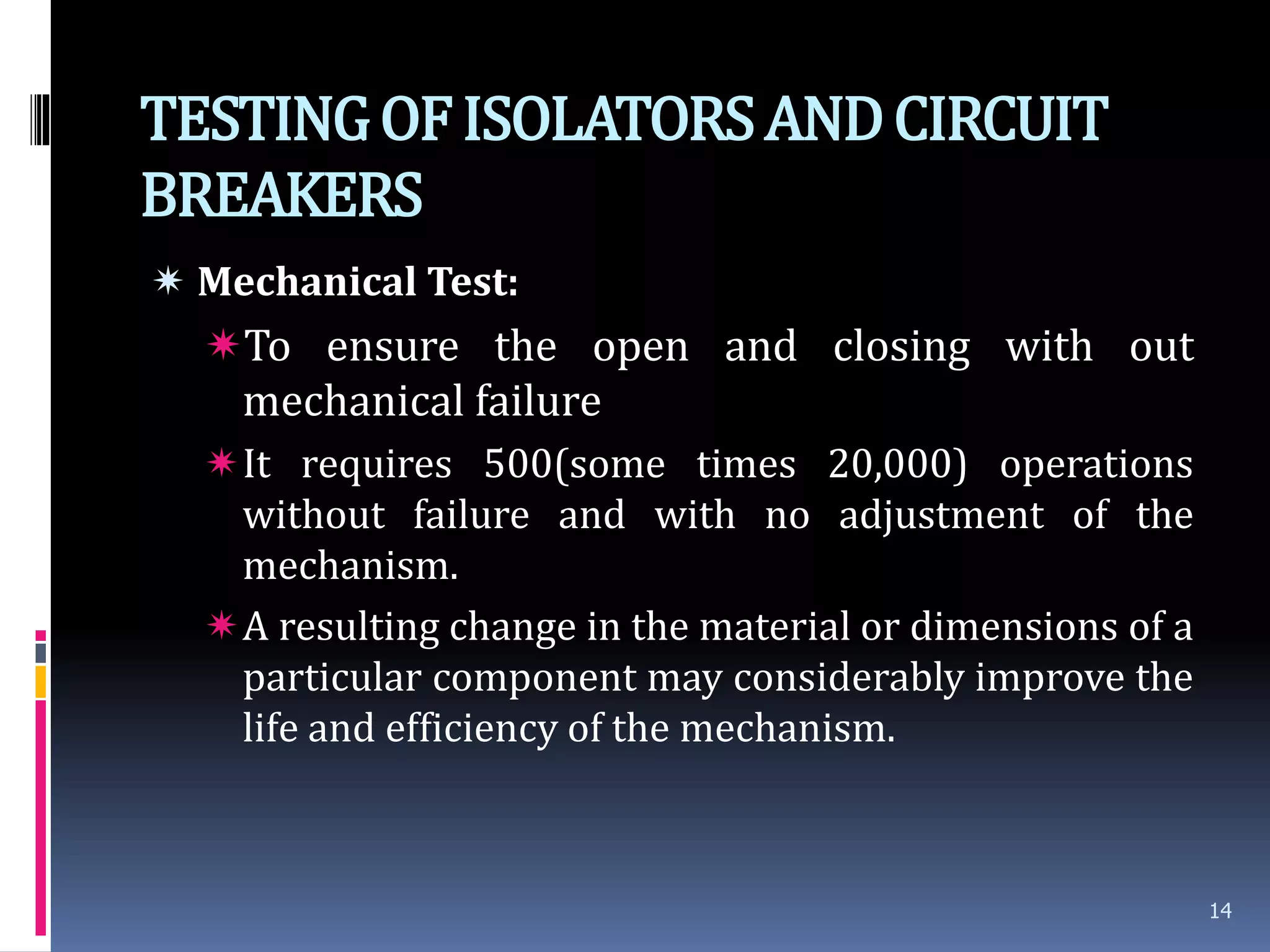 TESTINGOFISOLATORSANDCIRCUIT
BREAKERS
 Mechanical Test:
To ensure the open and closing with out
mechanical failure
It requires 500(some times 20,000) operations
without failure and with no adjustment of the
mechanism.
A resulting change in the material or dimensions of a
particular component may considerably improve the
life and efficiency of the mechanism.
14
 
