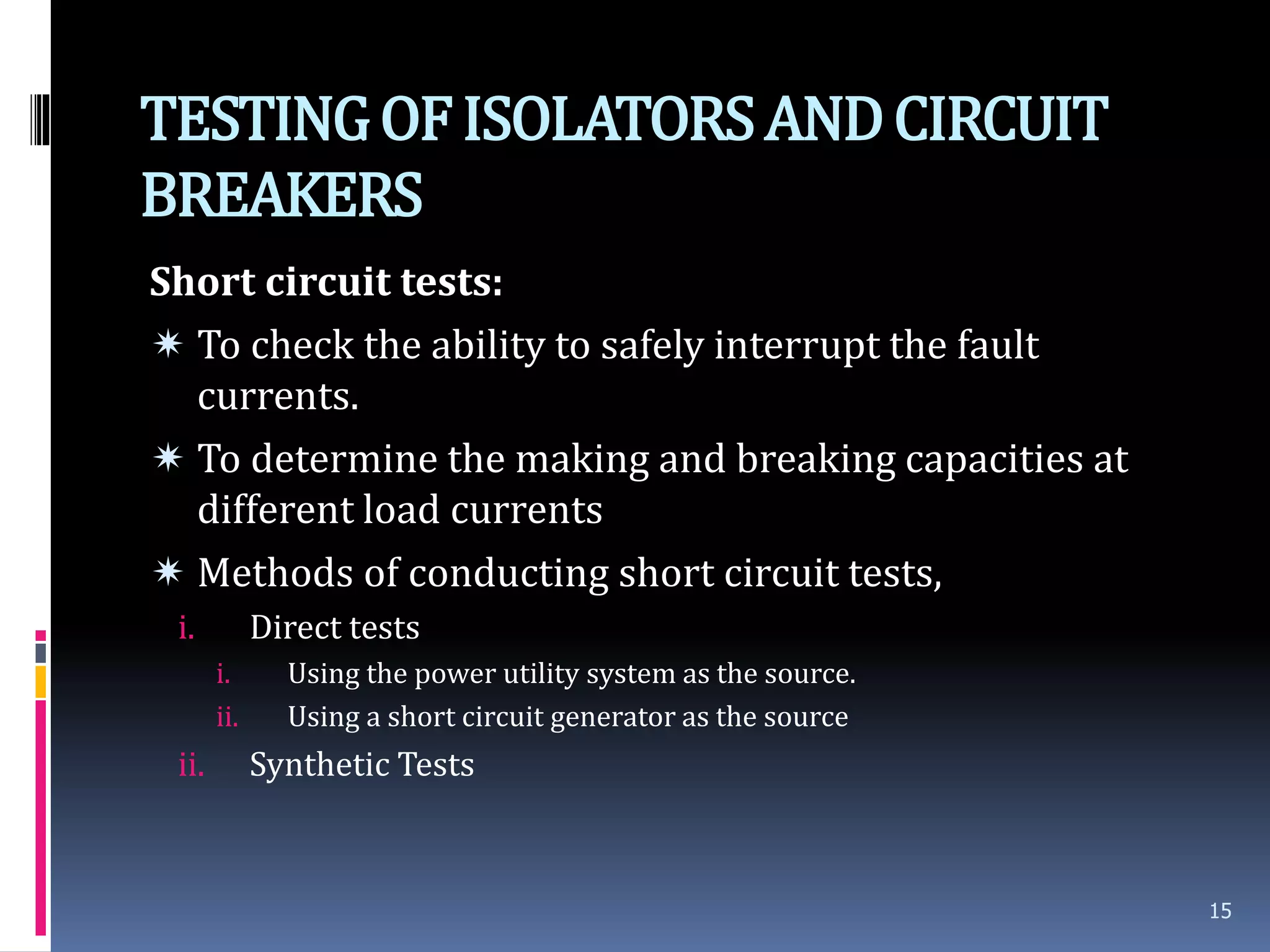 TESTINGOFISOLATORSANDCIRCUIT
BREAKERS
Short circuit tests:
 To check the ability to safely interrupt the fault
currents.
 To determine the making and breaking capacities at
different load currents
 Methods of conducting short circuit tests,
i. Direct tests
i. Using the power utility system as the source.
ii. Using a short circuit generator as the source
ii. Synthetic Tests
15
 