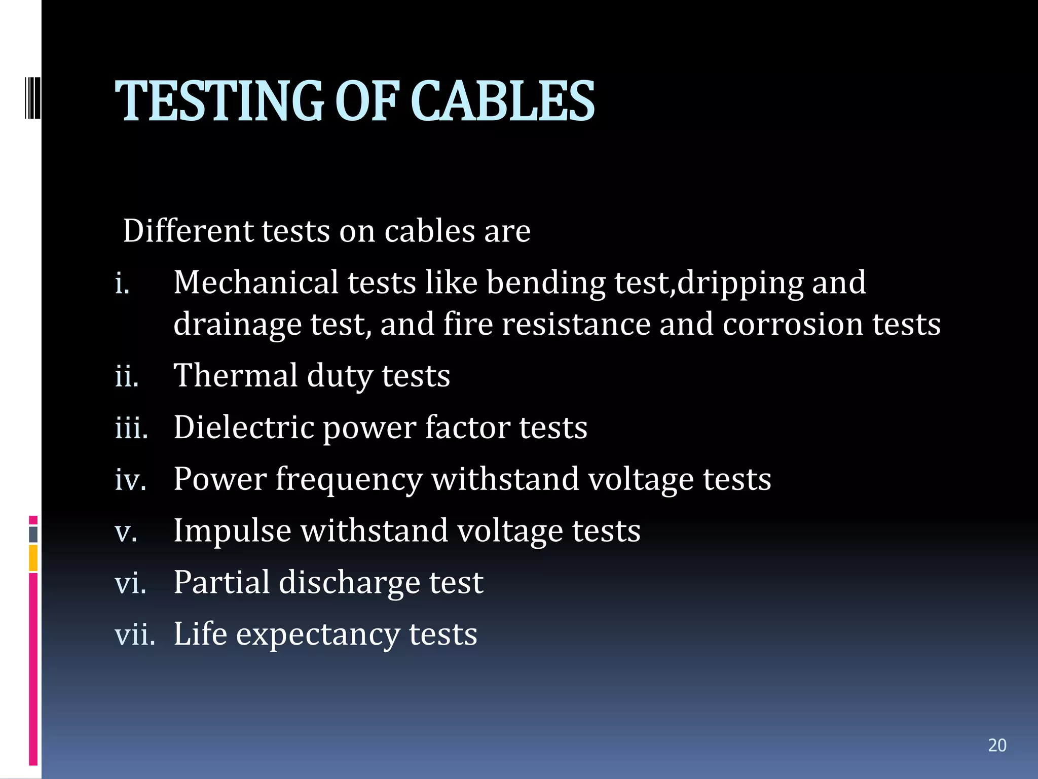 TESTINGOF CABLES
Different tests on cables are
i. Mechanical tests like bending test,dripping and
drainage test, and fire resistance and corrosion tests
ii. Thermal duty tests
iii. Dielectric power factor tests
iv. Power frequency withstand voltage tests
v. Impulse withstand voltage tests
vi. Partial discharge test
vii. Life expectancy tests
20
 