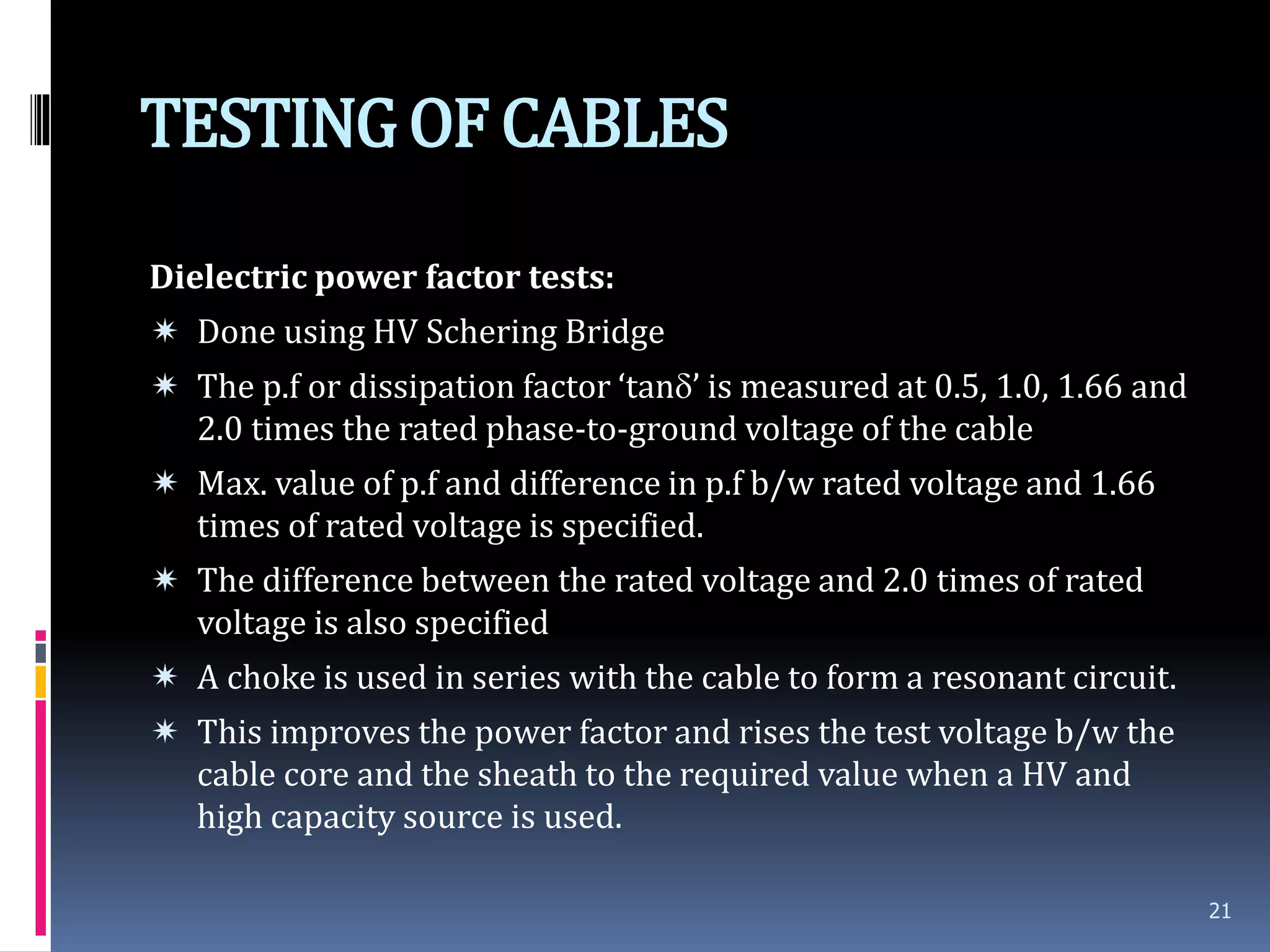 TESTINGOF CABLES
Dielectric power factor tests:
 Done using HV Schering Bridge
 The p.f or dissipation factor ‘tan’ is measured at 0.5, 1.0, 1.66 and
2.0 times the rated phase-to-ground voltage of the cable
 Max. value of p.f and difference in p.f b/w rated voltage and 1.66
times of rated voltage is specified.
 The difference between the rated voltage and 2.0 times of rated
voltage is also specified
 A choke is used in series with the cable to form a resonant circuit.
 This improves the power factor and rises the test voltage b/w the
cable core and the sheath to the required value when a HV and
high capacity source is used.
21
 