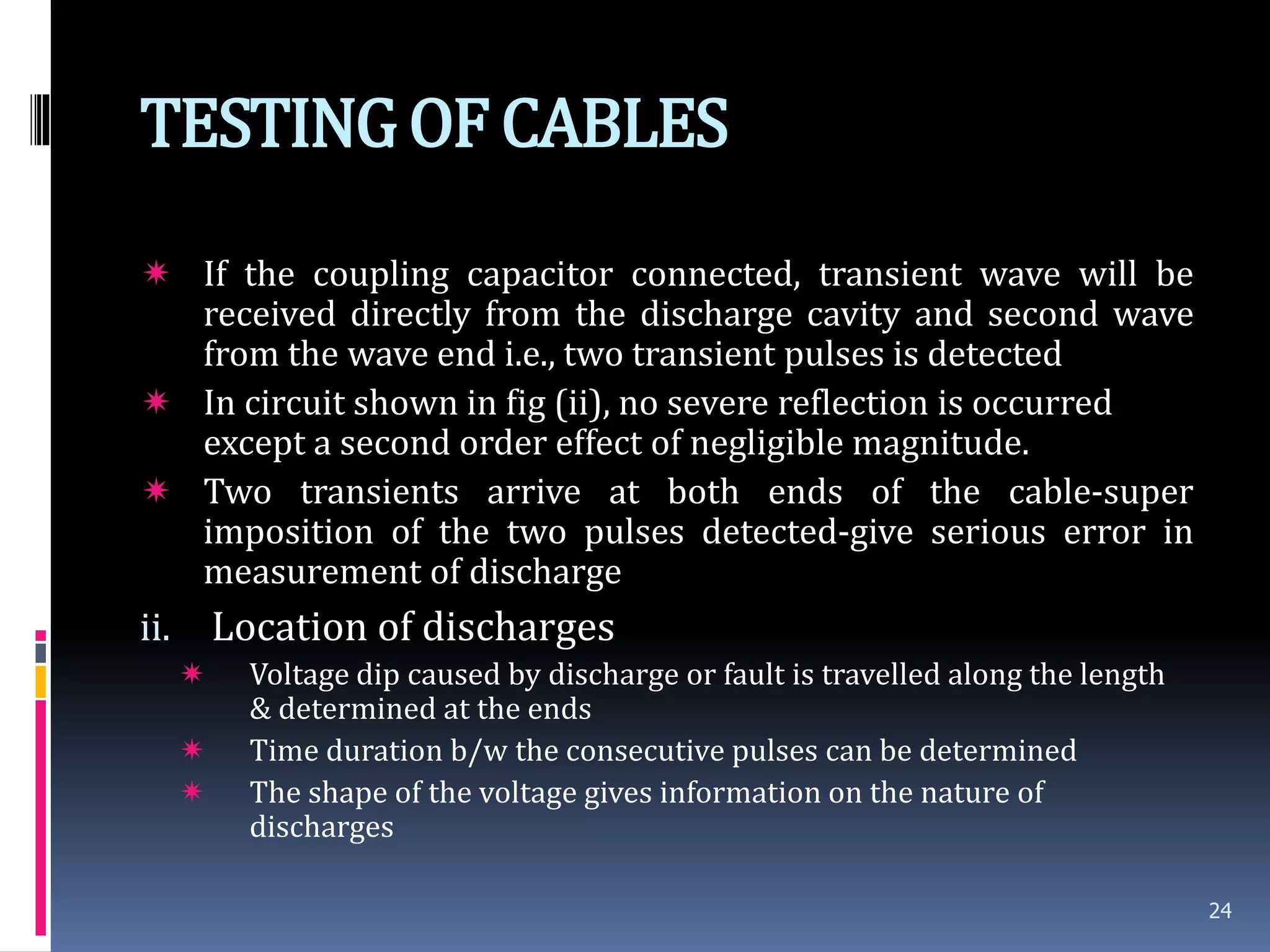 TESTINGOF CABLES
 If the coupling capacitor connected, transient wave will be
received directly from the discharge cavity and second wave
from the wave end i.e., two transient pulses is detected
 In circuit shown in fig (ii), no severe reflection is occurred
except a second order effect of negligible magnitude.
 Two transients arrive at both ends of the cable-super
imposition of the two pulses detected-give serious error in
measurement of discharge
ii. Location of discharges
 Voltage dip caused by discharge or fault is travelled along the length
& determined at the ends
 Time duration b/w the consecutive pulses can be determined
 The shape of the voltage gives information on the nature of
discharges
24
 
