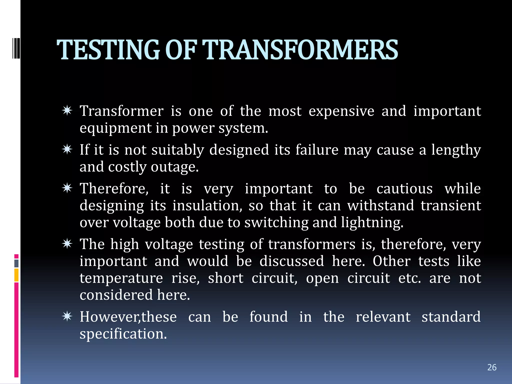 TESTINGOF TRANSFORMERS
 Transformer is one of the most expensive and important
equipment in power system.
 If it is not suitably designed its failure may cause a lengthy
and costly outage.
 Therefore, it is very important to be cautious while
designing its insulation, so that it can withstand transient
over voltage both due to switching and lightning.
 The high voltage testing of transformers is, therefore, very
important and would be discussed here. Other tests like
temperature rise, short circuit, open circuit etc. are not
considered here.
 However,these can be found in the relevant standard
specification.
26
 