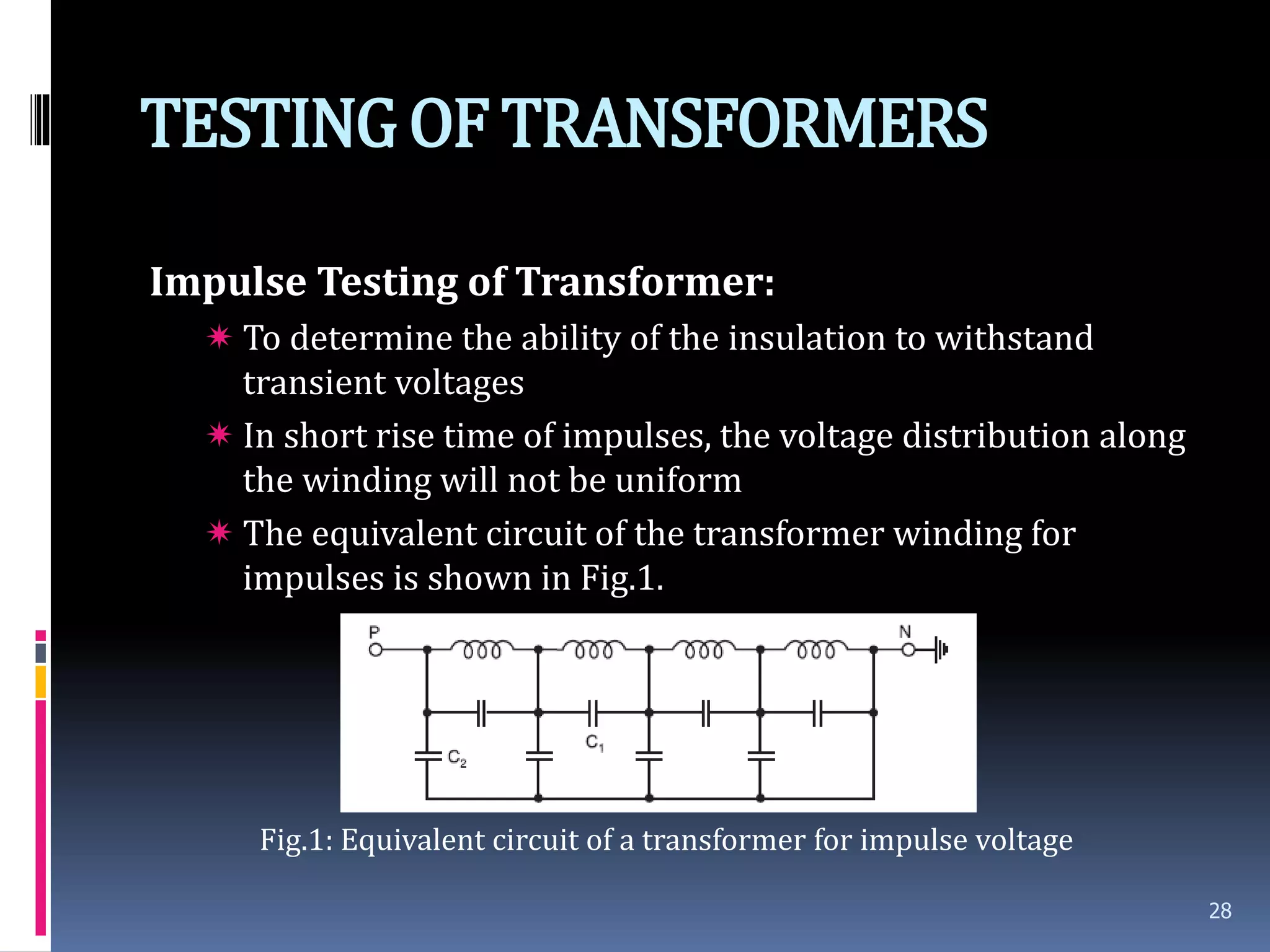 TESTINGOF TRANSFORMERS
Impulse Testing of Transformer:
 To determine the ability of the insulation to withstand
transient voltages
 In short rise time of impulses, the voltage distribution along
the winding will not be uniform
 The equivalent circuit of the transformer winding for
impulses is shown in Fig.1.
Fig.1: Equivalent circuit of a transformer for impulse voltage
28
 